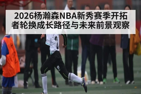2026杨瀚森NBA新秀赛季开拓者轮换成长路径与未来前景观察