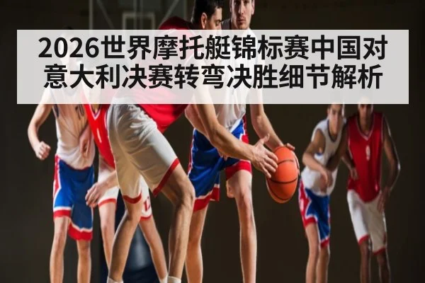 2026世界摩托艇锦标赛中国对意大利决赛转弯决胜细节解析