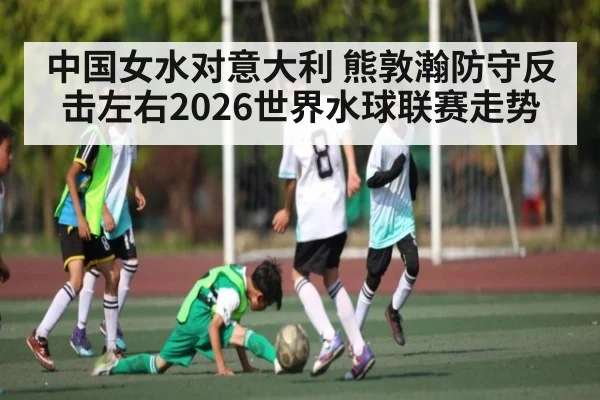 中国女水对意大利 熊敦瀚防守反击左右2026世界水球联赛走势