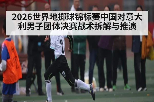 2026世界地掷球锦标赛中国对意大利男子团体决赛战术拆解与推演