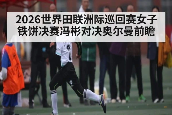 2026世界田联洲际巡回赛女子铁饼决赛冯彬对决奥尔曼前瞻