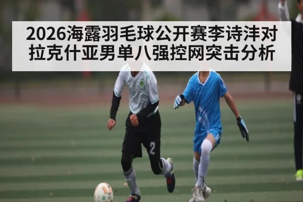 2026海露羽毛球公开赛李诗沣对拉克什亚男单八强控网突击分析